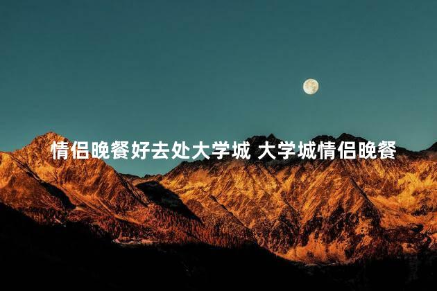 情侣晚餐好去处大学城 大学城情侣晚餐热门打卡地